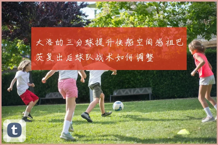 大洛的三分球提升快船空间感祖巴茨复出后球队战术如何调整