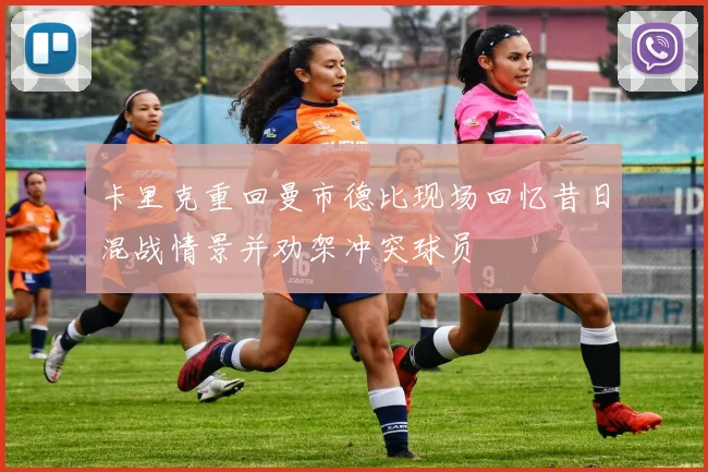 卡里克重回曼市德比现场回忆昔日混战情景并劝架冲突球员