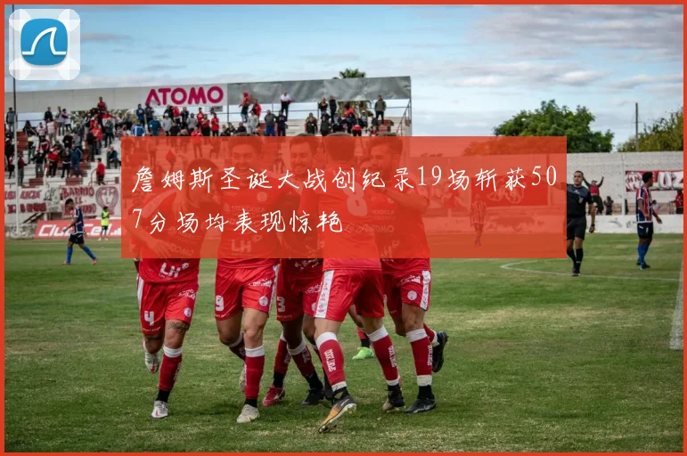 詹姆斯圣诞大战创纪录19场斩获507分场均表现惊艳