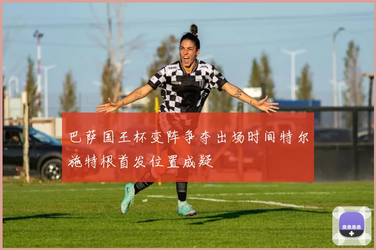 巴萨国王杯变阵争夺出场时间特尔施特根首发位置成疑