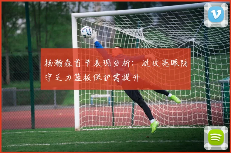 杨瀚森首节表现分析：进攻亮眼防守乏力篮板保护需提升
