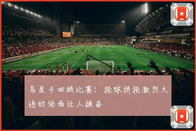 乌度卡回顾比赛：抢球拼抢激烈久违的场面让人振奋