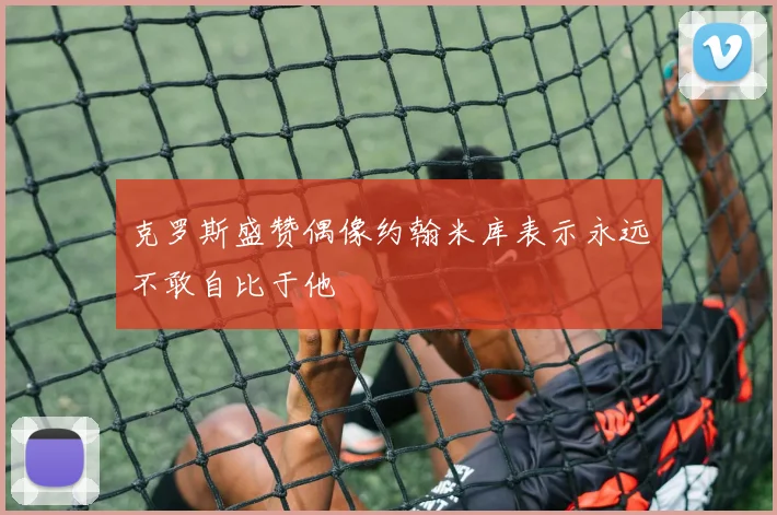 克罗斯盛赞偶像约翰米库表示永远不敢自比于他