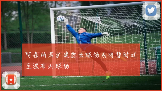 阿森纳若扩建酋长球场或将暂时迁至温布利球场