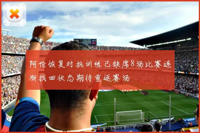 阿伦恢复对抗训练已缺席8场比赛逐渐找回状态期待重返赛场