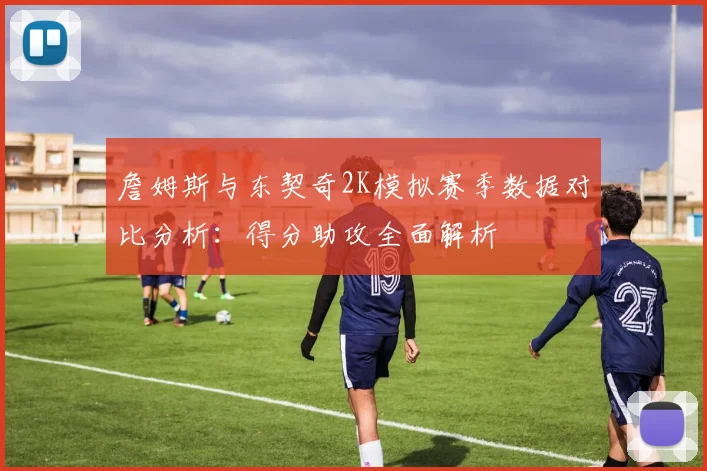 詹姆斯与东契奇2K模拟赛季数据对比分析：得分助攻全面解析