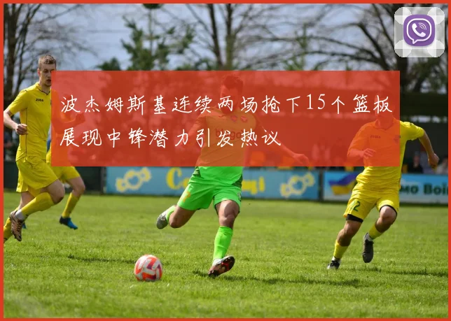 波杰姆斯基连续两场抢下15个篮板展现中锋潜力引发热议