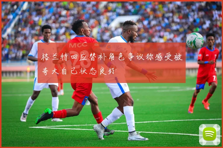 格兰特回应替补角色争议称感受被夸大自己状态良好