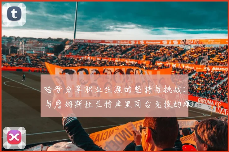 哈登分享职业生涯的坚持与挑战：与詹姆斯杜兰特库里同台竞技的艰辛