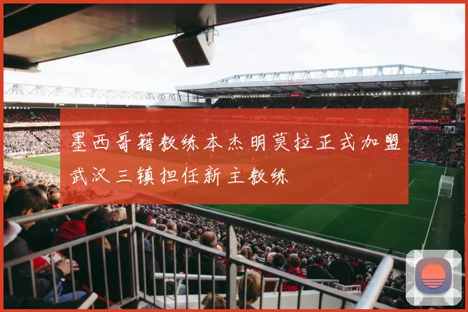 墨西哥籍教练本杰明莫拉正式加盟武汉三镇担任新主教练