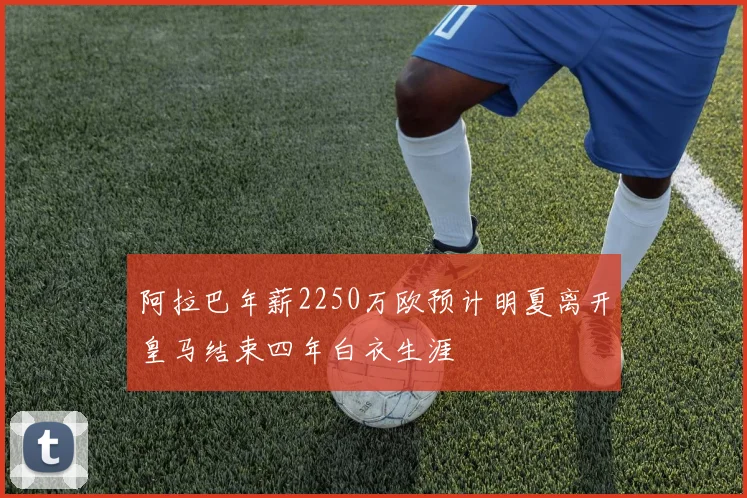 阿拉巴年薪2250万欧预计明夏离开皇马结束四年白衣生涯