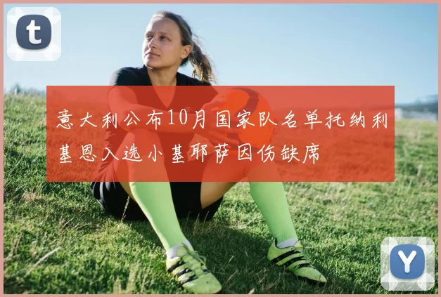 意大利公布10月国家队名单托纳利基恩入选小基耶萨因伤缺席