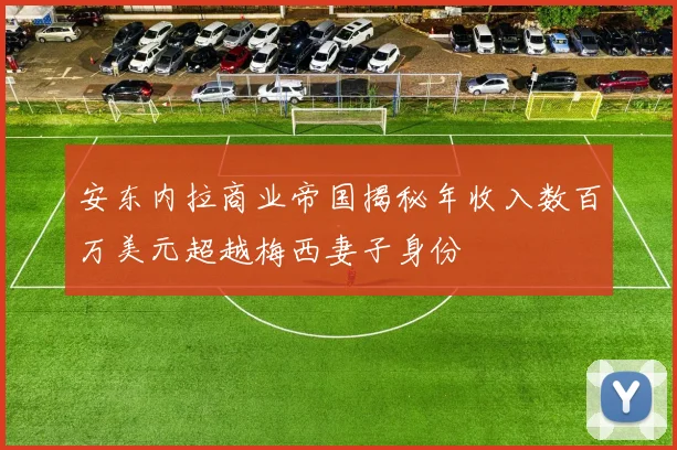 安东内拉商业帝国揭秘年收入数百万美元超越梅西妻子身份