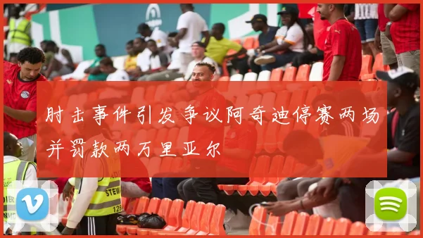 肘击事件引发争议阿奇迪停赛两场并罚款两万里亚尔