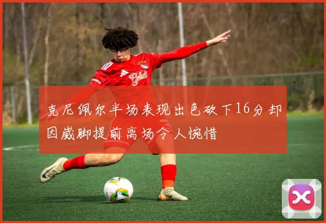 克尼佩尔半场表现出色砍下16分却因崴脚提前离场令人惋惜