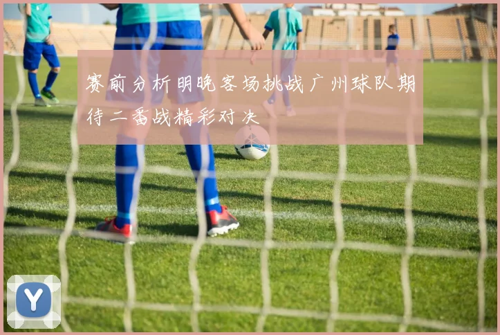 赛前分析明晚客场挑战广州球队期待二番战精彩对决