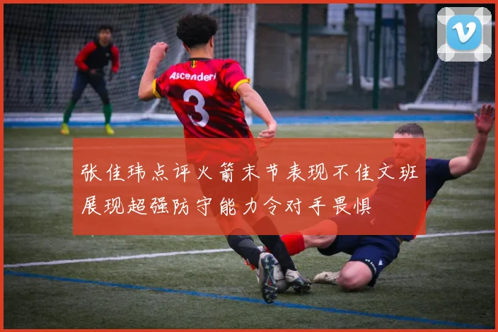 张佳玮点评火箭末节表现不佳文班展现超强防守能力令对手畏惧