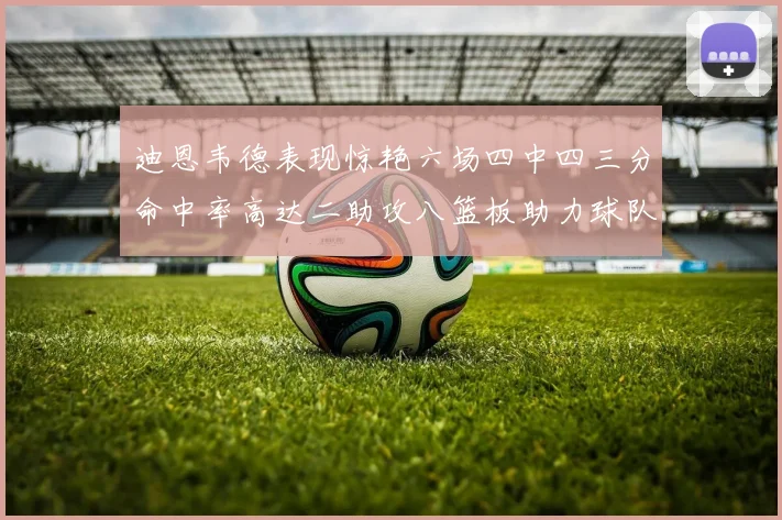 迪恩韦德表现惊艳六场四中四三分命中率高达二助攻八篮板助力球队胜利