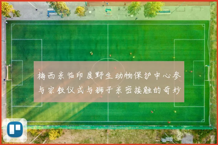梅西亲临印度野生动物保护中心参与宗教仪式与狮子亲密接触的奇妙体验