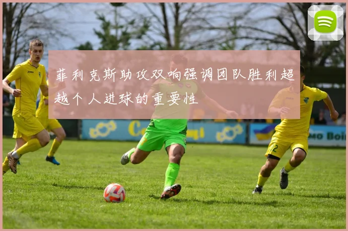 菲利克斯助攻双响强调团队胜利超越个人进球的重要性