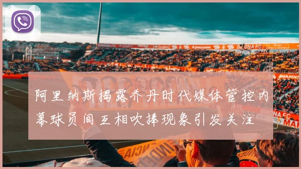 阿里纳斯揭露乔丹时代媒体管控内幕球员间互相吹捧现象引发关注