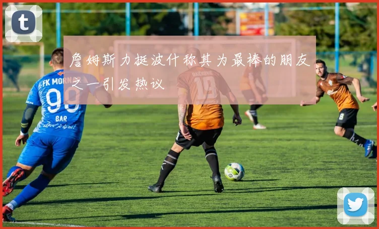 詹姆斯力挺波什称其为最棒的朋友之一引发热议