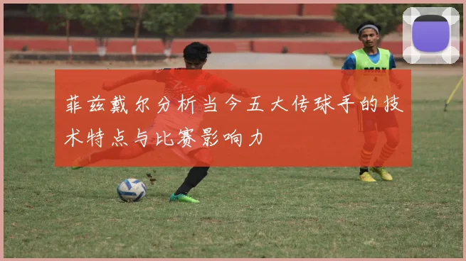 菲兹戴尔分析当今五大传球手的技术特点与比赛影响力