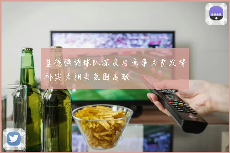 基德强调球队深度与竞争力首发替补实力相当氛围高涨