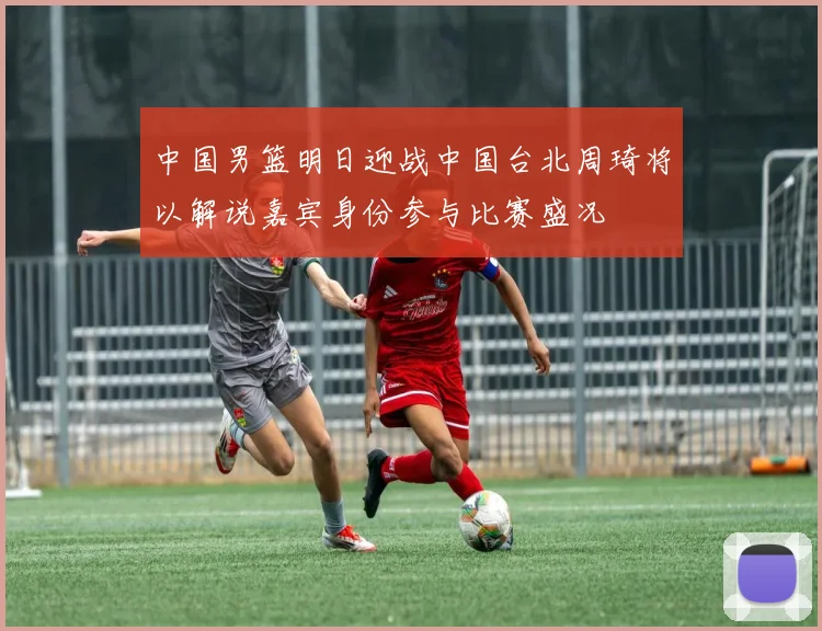中国男篮明日迎战中国台北周琦将以解说嘉宾身份参与比赛盛况