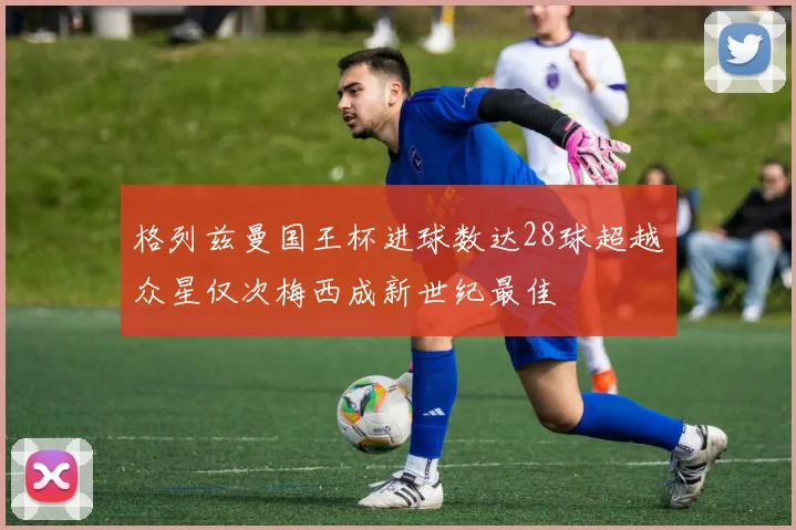格列兹曼国王杯进球数达28球超越众星仅次梅西成新世纪最佳