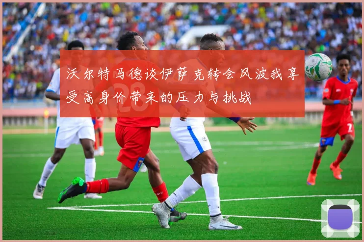沃尔特马德谈伊萨克转会风波我享受高身价带来的压力与挑战