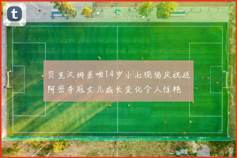 贝克汉姆亲吻14岁小七现场庆祝迈阿密夺冠女儿成长变化令人惊艳