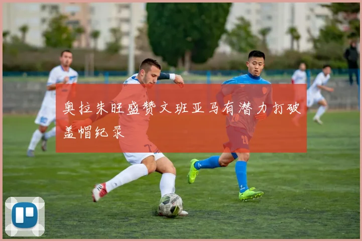 奥拉朱旺盛赞文班亚马有潜力打破盖帽纪录