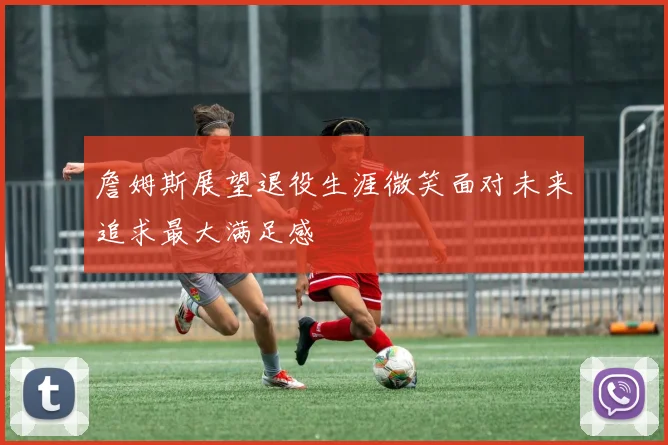 詹姆斯展望退役生涯微笑面对未来追求最大满足感