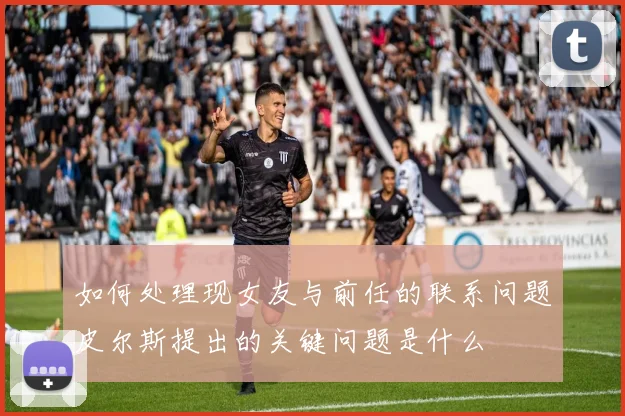 如何处理现女友与前任的联系问题皮尔斯提出的关键问题是什么