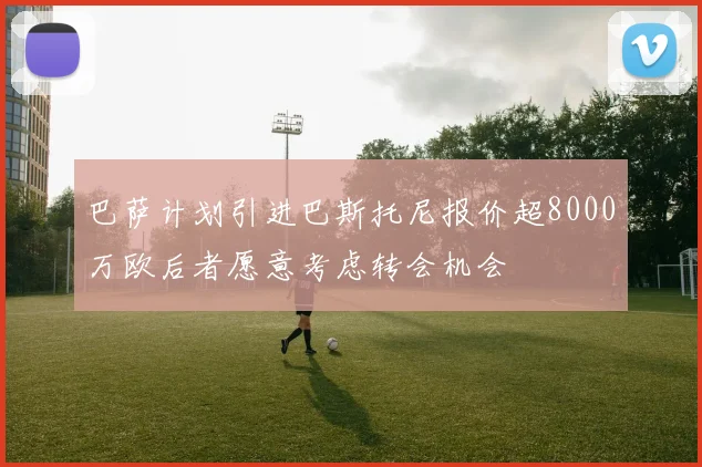 巴萨计划引进巴斯托尼报价超8000万欧后者愿意考虑转会机会