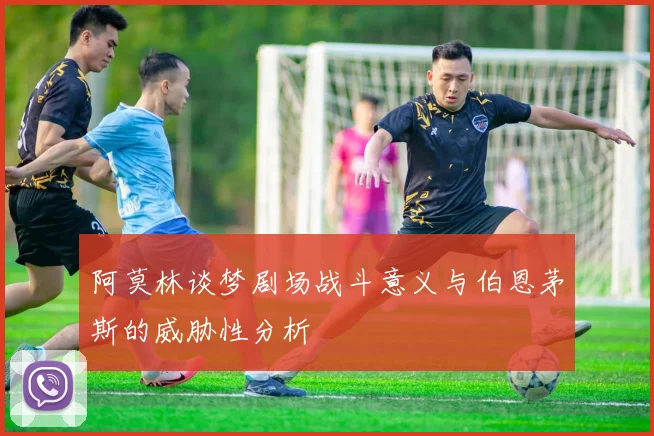 阿莫林谈梦剧场战斗意义与伯恩茅斯的威胁性分析