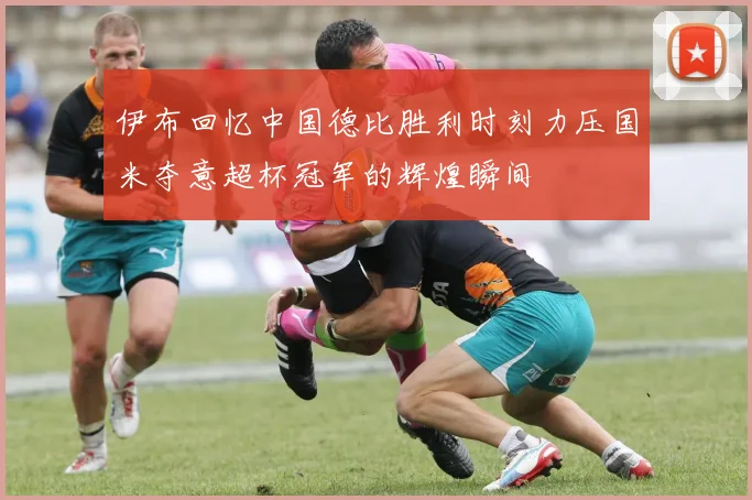 伊布回忆中国德比胜利时刻力压国米夺意超杯冠军的辉煌瞬间