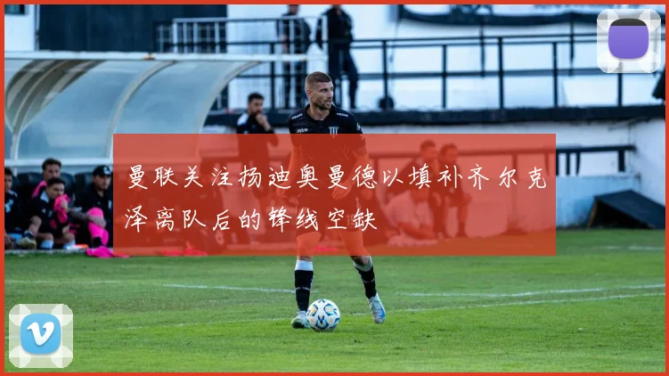 曼联关注扬迪奥曼德以填补齐尔克泽离队后的锋线空缺